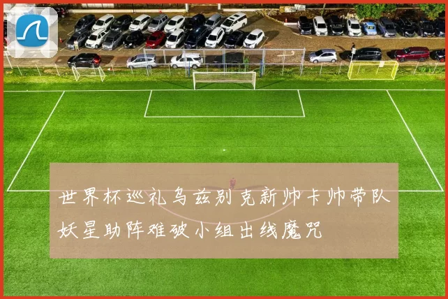 世界杯巡礼乌兹别克新帅卡帅带队妖星助阵难破小组出线魔咒
