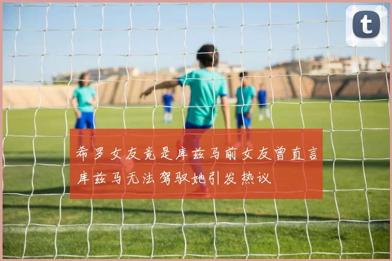 希罗女友竟是库兹马前女友曾直言库兹马无法驾驭她引发热议