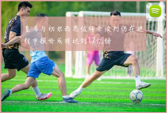 皇马与切尔西恩佐转会谈判仍在进行中报价或将达到12亿镑