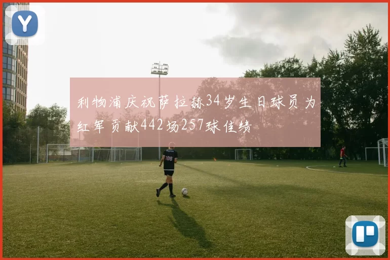 利物浦庆祝萨拉赫34岁生日球员为红军贡献442场257球佳绩
