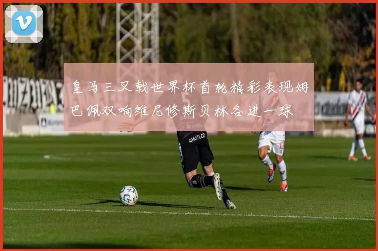 皇马三叉戟世界杯首轮精彩表现姆巴佩双响维尼修斯贝林各进一球