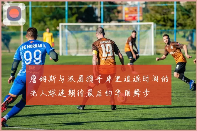 詹姆斯与浓眉携手库里追逐时间的老人球迷期待最后的华丽舞步