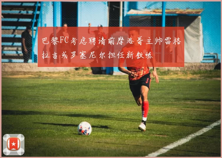 巴黎FC考虑聘请前摩洛哥主帅雷格拉吉或罗塞尼尔担任新教练