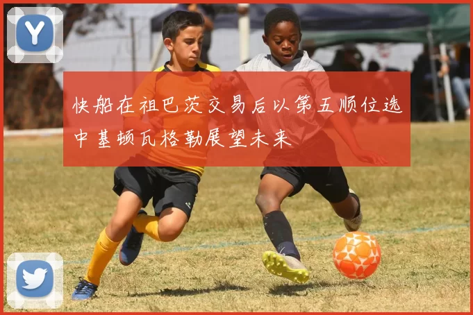 快船在祖巴茨交易后以第五顺位选中基顿瓦格勒展望未来