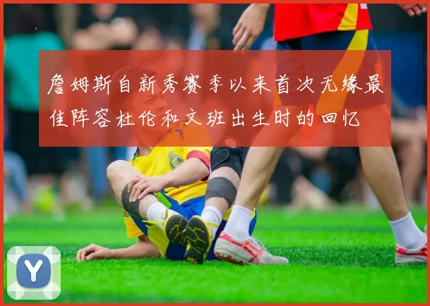 詹姆斯自新秀赛季以来首次无缘最佳阵容杜伦和文班出生时的回忆