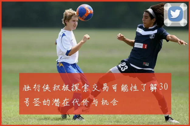 独行侠积极探索交易可能性了解30号签的潜在代价与机会