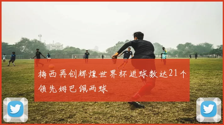 梅西再创辉煌世界杯进球数达21个领先姆巴佩两球