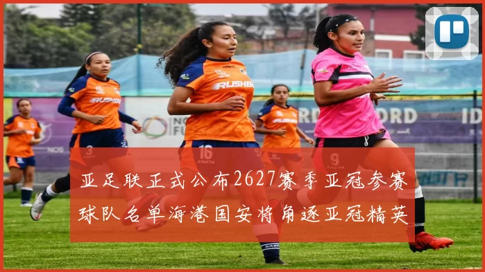亚足联正式公布2627赛季亚冠参赛球队名单海港国安将角逐亚冠精英联赛