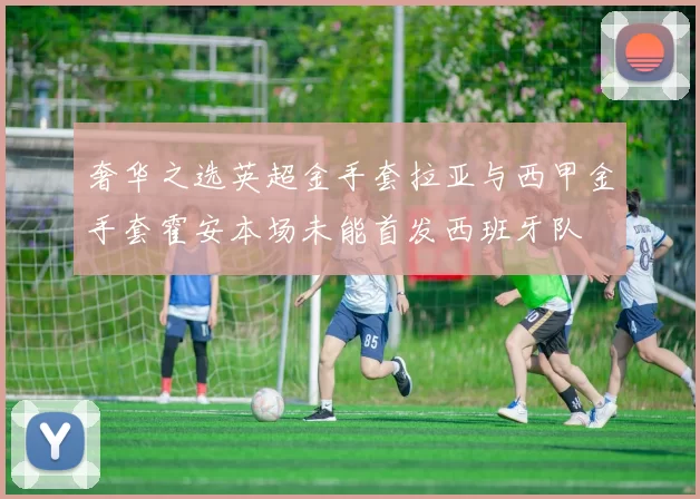 奢华之选英超金手套拉亚与西甲金手套霍安本场未能首发西班牙队