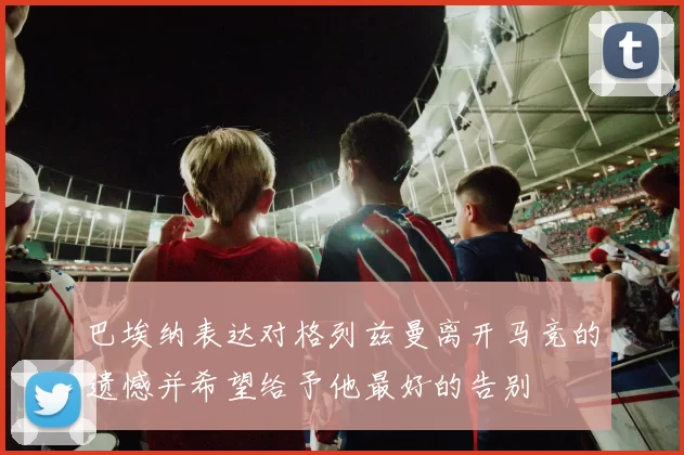 巴埃纳表达对格列兹曼离开马竞的遗憾并希望给予他最好的告别
