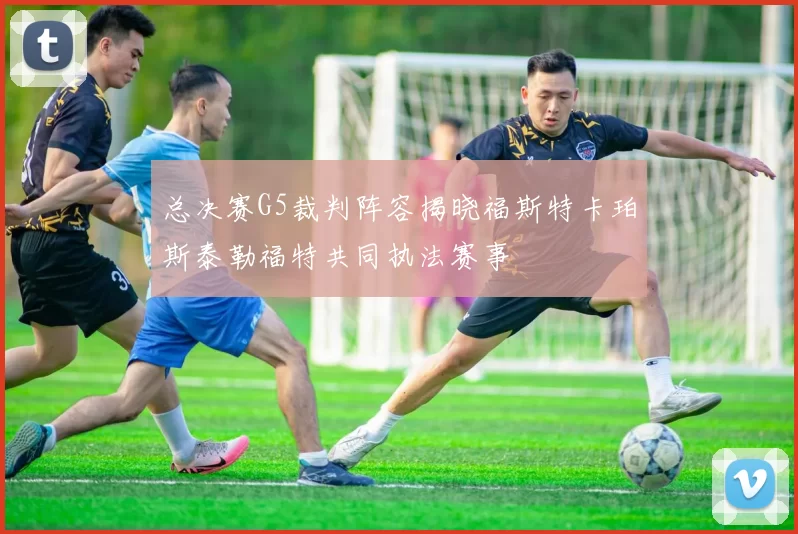 总决赛G5裁判阵容揭晓福斯特卡珀斯泰勒福特共同执法赛事
