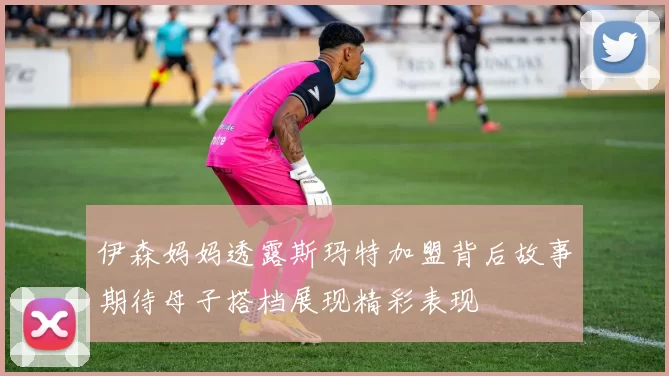 伊森妈妈透露斯玛特加盟背后故事期待母子搭档展现精彩表现