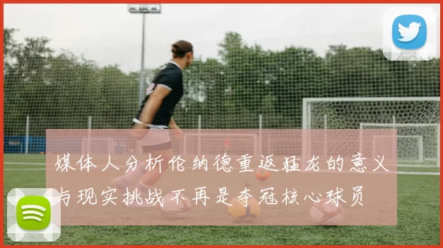 媒体人分析伦纳德重返猛龙的意义与现实挑战不再是夺冠核心球员
