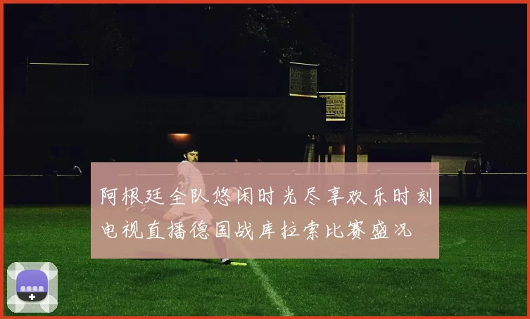 阿根廷全队悠闲时光尽享欢乐时刻电视直播德国战库拉索比赛盛况