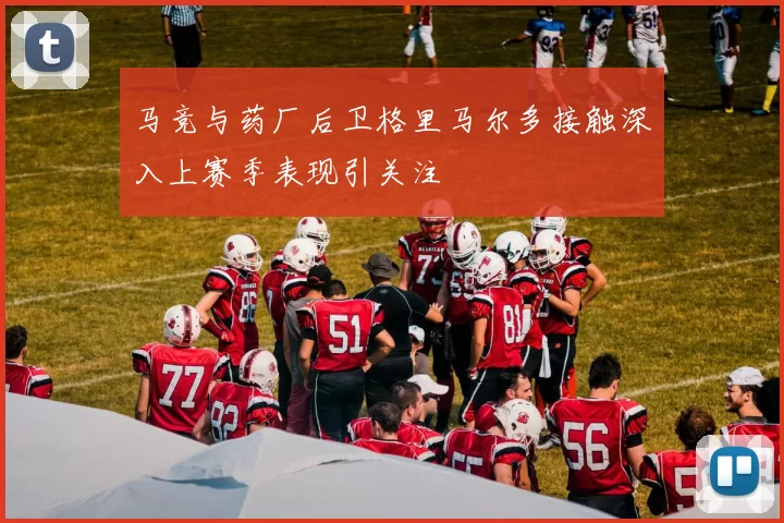 马竞与药厂后卫格里马尔多接触深入上赛季表现引关注