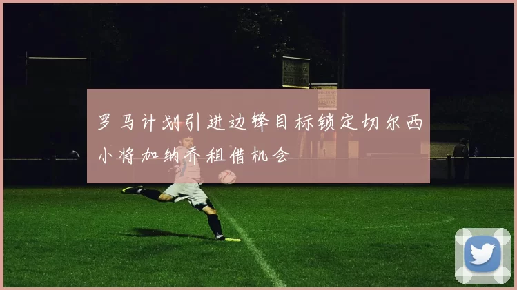 罗马计划引进边锋目标锁定切尔西小将加纳乔租借机会