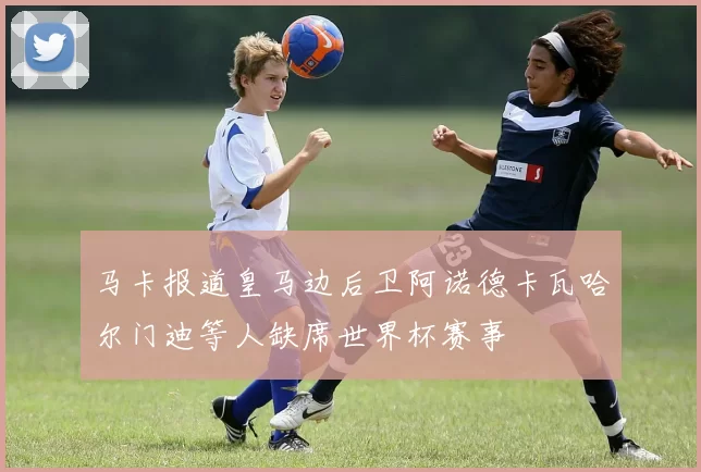 马卡报道皇马边后卫阿诺德卡瓦哈尔门迪等人缺席世界杯赛事