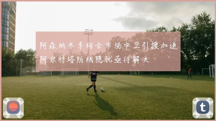 阿森纳冬季转会市场中卫引援加速阿尔特塔防线隐忧亟待解决